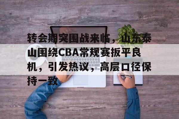 英雄联盟投注-转会期突围战来临，山东泰山围绕CBA常规赛扳平良机，引发热议，高层口径保持一致的简单介绍