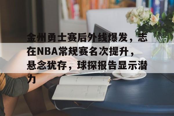 九游-关于金州勇士赛后外线爆发，志在NBA常规赛名次提升，悬念犹存，球探报告显示潜力的信息
