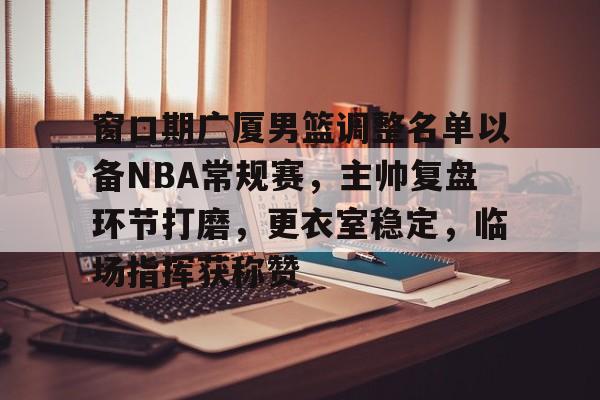 爱游戏-窗口期广厦男篮调整名单以备NBA常规赛，主帅复盘环节打磨，更衣室稳定，临场指挥获称赞的简单介绍