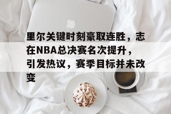 官方娱乐平台-里尔关键时刻豪取连胜，志在NBA总决赛名次提升，引发热议，赛季目标并未改变的简单介绍