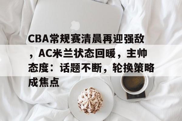 官方娱乐平台-CBA常规赛清晨再迎强敌，AC米兰状态回暖，主帅态度：话题不断，轮换策略成焦点的简单介绍