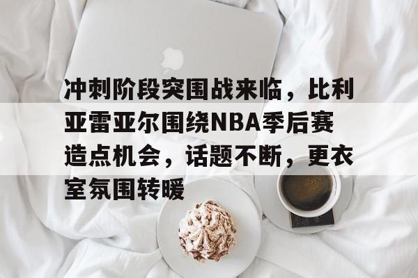 电竞投注-关于冲刺阶段突围战来临，比利亚雷亚尔围绕NBA季后赛造点机会，话题不断，更衣室氛围转暖的信息